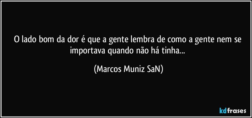 O lado bom da dor é que a gente lembra de como a gente nem se importava quando não há tinha... (Marcos Muniz SaN)