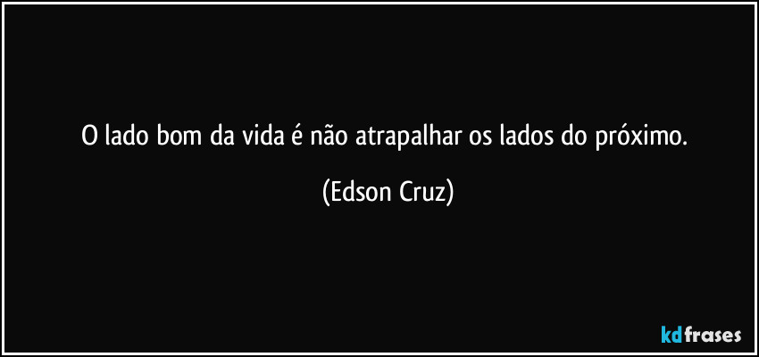 O lado bom da vida é não atrapalhar os lados do próximo. (Edson Cruz)