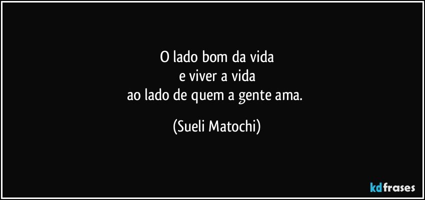 O lado bom da vida
e viver a vida
ao lado de quem a gente ama. (Sueli Matochi)