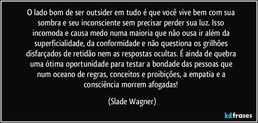 O lado bom de ser outsider em tudo é que você vive bem com sua sombra e seu inconsciente sem precisar perder sua luz. Isso incomoda e causa medo numa maioria que não ousa ir além da superficialidade, da conformidade e não questiona os grilhões disfarçados de retidão nem as respostas ocultas. É ainda de quebra uma ótima oportunidade para testar a bondade das pessoas que num oceano de regras, conceitos e proibições, a empatia e a consciência morrem afogadas! (Slade Wagner)