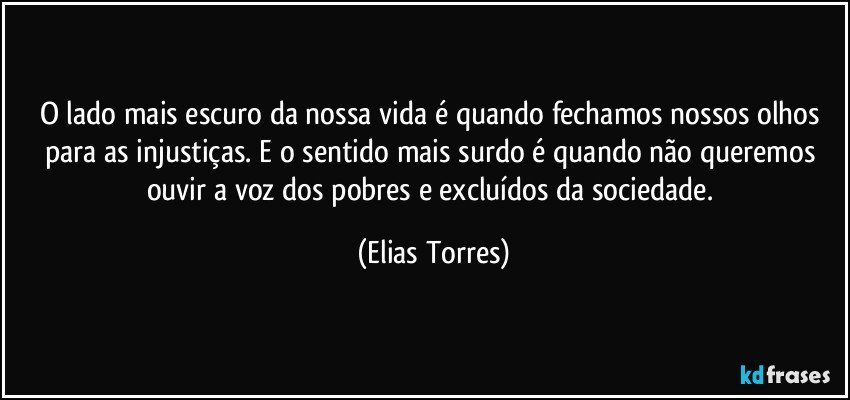 O lado mais escuro da nossa vida é quando fechamos nossos olhos para as injustiças. E o sentido mais surdo é quando não queremos ouvir a voz dos pobres e excluídos da sociedade. (Elias Torres)