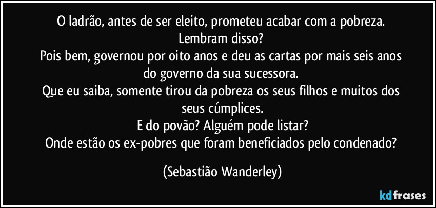 O ladrão, antes de ser eleito, prometeu acabar com a pobreza. Lembram disso? 
Pois bem, governou por oito anos e deu as cartas por mais seis anos do governo da sua sucessora. 
Que eu saiba, somente tirou da pobreza os seus filhos e muitos dos seus cúmplices.
E do povão? Alguém pode listar?
Onde estão os ex-pobres que foram beneficiados pelo condenado? (Sebastião Wanderley)