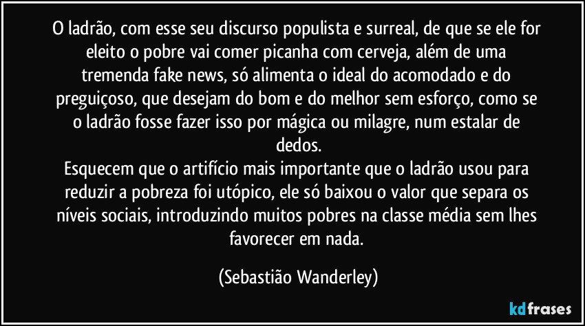 O ladrão, com esse seu discurso populista e surreal, de que se ele for eleito o pobre vai comer picanha com cerveja, além de uma tremenda fake news, só alimenta o ideal do acomodado e do preguiçoso, que desejam do bom e do melhor sem esforço, como se o ladrão fosse fazer isso por mágica ou milagre, num estalar de dedos.
Esquecem que o artifício mais importante que o ladrão usou para reduzir a pobreza foi utópico, ele só baixou o valor que separa os níveis sociais, introduzindo muitos pobres na classe média sem lhes favorecer em nada. (Sebastião Wanderley)