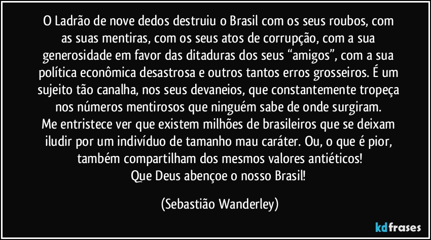 O Ladrão de nove dedos destruiu o Brasil com os seus roubos, com as suas mentiras, com os seus atos de corrupção, com a sua generosidade em favor das ditaduras dos seus “amigos”, com a sua política econômica desastrosa e outros tantos erros grosseiros. É um sujeito tão canalha, nos seus devaneios, que constantemente tropeça nos números mentirosos que ninguém sabe de onde surgiram. 
Me entristece ver que existem milhões de brasileiros que se deixam iludir por um indivíduo de tamanho mau caráter. Ou, o que é pior, também compartilham dos mesmos valores antiéticos!
Que Deus abençoe o nosso Brasil! (Sebastião Wanderley)