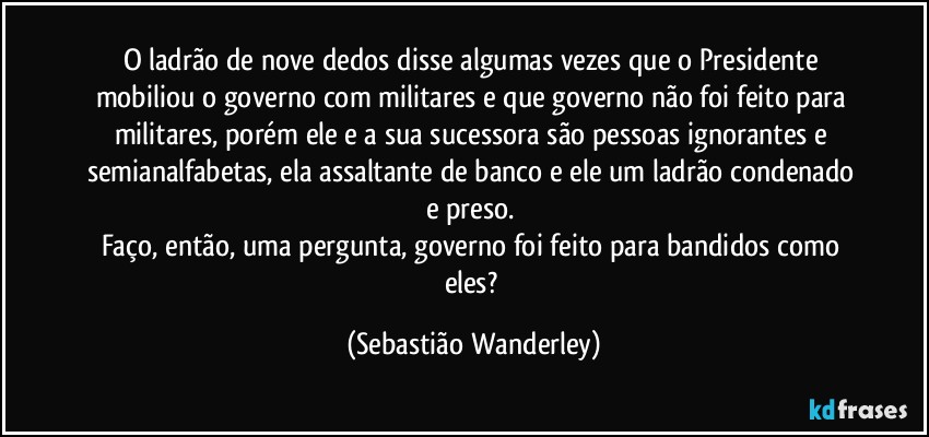 O ladrão de nove dedos disse algumas vezes que o Presidente mobiliou o governo com militares e que governo não foi feito para militares, porém ele e a sua sucessora são pessoas ignorantes e semianalfabetas, ela assaltante de banco e ele um ladrão condenado e preso. 
Faço, então, uma pergunta, governo foi feito para bandidos como eles? (Sebastião Wanderley)