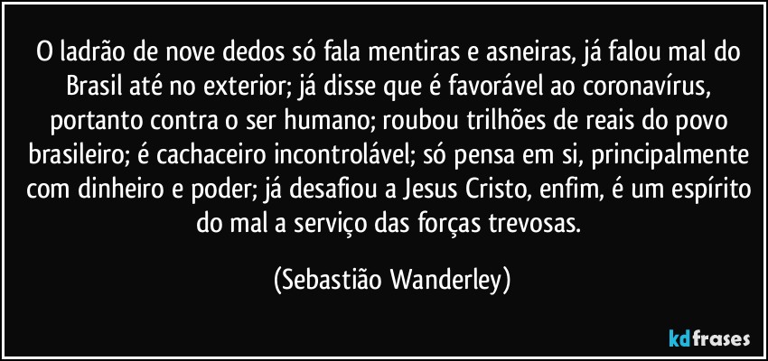 O ladrão de nove dedos só fala mentiras e asneiras, já falou mal do Brasil até no exterior; já disse que é favorável ao coronavírus, portanto contra o ser humano; roubou trilhões de reais do povo brasileiro; é cachaceiro incontrolável; só pensa em si, principalmente com dinheiro e poder; já desafiou a Jesus Cristo, enfim, é um espírito do mal a serviço das forças trevosas. (Sebastião Wanderley)