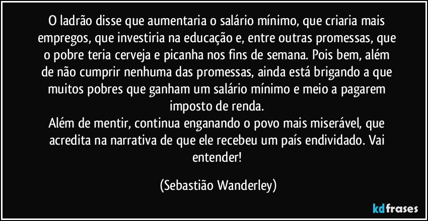 O ladrão disse que aumentaria o salário mínimo, que criaria mais empregos, que investiria na educação e, entre outras promessas, que o pobre teria cerveja e picanha nos fins de semana. Pois bem, além de não cumprir nenhuma das promessas, ainda está brigando a que muitos pobres que ganham um salário mínimo e meio a pagarem imposto de renda. 
Além de mentir, continua enganando o povo mais miserável, que acredita na narrativa de que ele recebeu um país endividado. Vai entender! (Sebastião Wanderley)