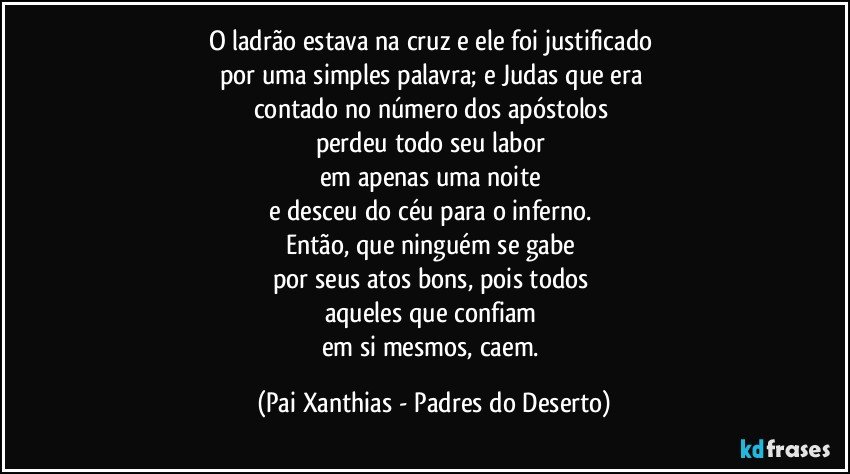 O ladrão estava na cruz e ele foi justificado 
por uma simples palavra; e Judas que era 
contado no número dos apóstolos 
perdeu todo seu labor 
em apenas uma noite 
e desceu do céu para o inferno. 
Então, que ninguém se gabe 
por seus atos bons, pois todos 
aqueles que confiam 
em si mesmos, caem. (Pai Xanthias - Padres do Deserto)