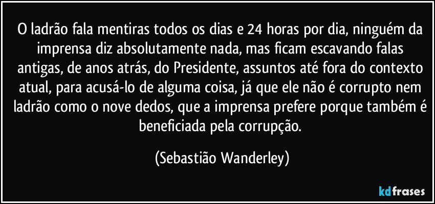 O ladrão fala mentiras todos os dias e 24 horas por dia, ninguém da imprensa diz absolutamente nada, mas ficam escavando falas antigas, de anos atrás, do Presidente, assuntos até fora do contexto atual, para acusá-lo de alguma coisa, já que ele não é corrupto nem ladrão como o nove dedos, que a imprensa prefere porque também é beneficiada pela corrupção. (Sebastião Wanderley)