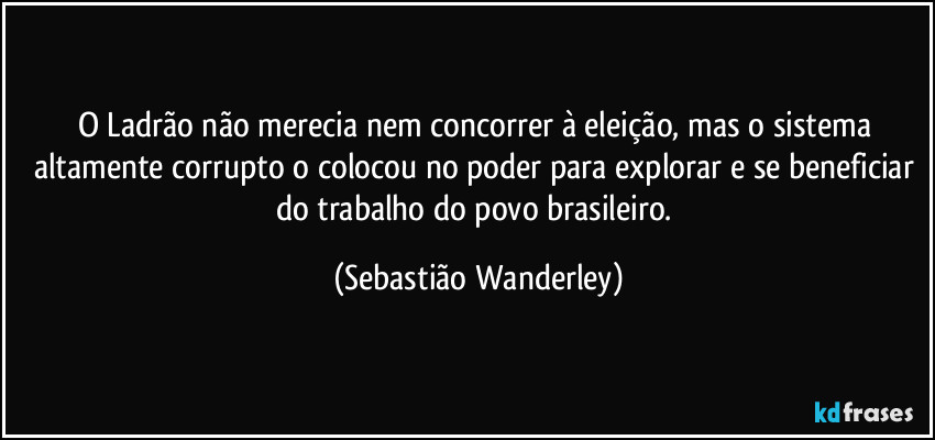 O Ladrão não merecia nem concorrer à eleição, mas o sistema altamente corrupto o colocou no poder para explorar e se beneficiar do trabalho do povo brasileiro. (Sebastião Wanderley)