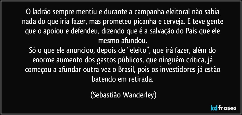 O ladrão sempre mentiu e durante a campanha eleitoral não sabia nada do que iria fazer, mas prometeu picanha e cerveja. E teve gente que o apoiou e defendeu, dizendo que é a salvação do País que ele mesmo afundou. 
Só o que ele anunciou, depois de “eleito”, que irá fazer, além do enorme aumento dos gastos públicos, que ninguém critica, já começou a afundar outra vez o Brasil, pois os investidores já estão batendo em retirada. (Sebastião Wanderley)