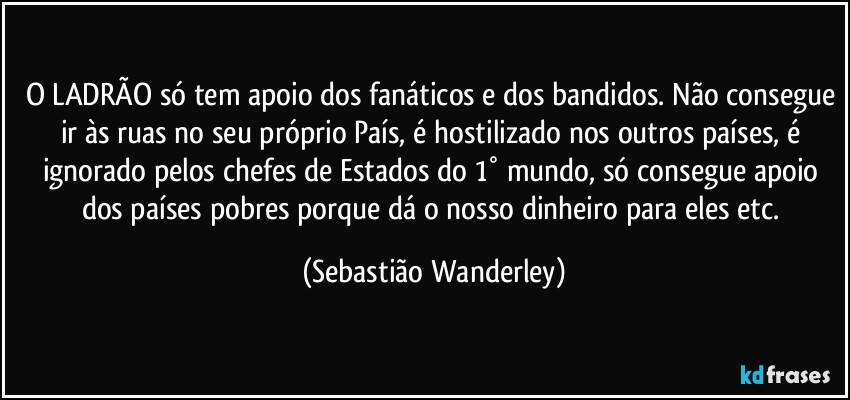 O LADRÃO só tem apoio dos fanáticos e dos bandidos. Não consegue ir às ruas no seu próprio País, é hostilizado nos outros países, é ignorado pelos chefes de Estados do 1° mundo, só consegue apoio dos países pobres porque dá o nosso dinheiro para eles etc. (Sebastião Wanderley)