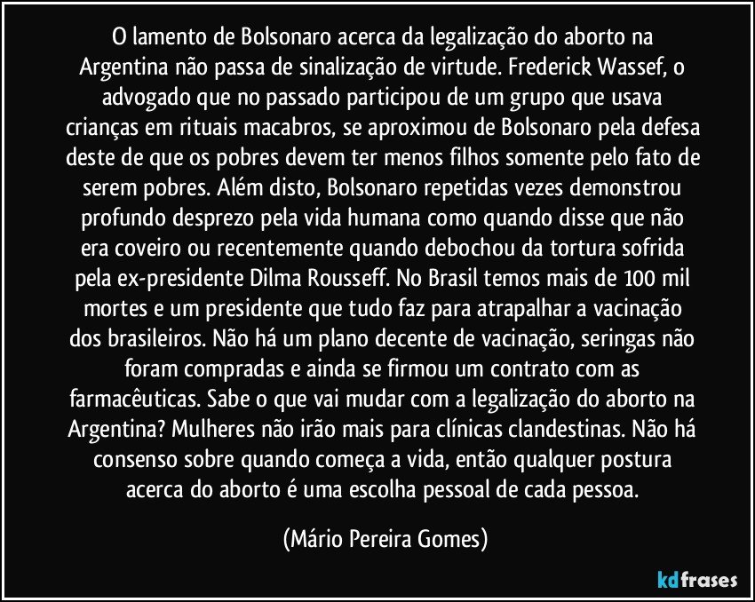 O lamento de Bolsonaro acerca da legalização do aborto na Argentina não passa de sinalização de virtude. Frederick Wassef, o advogado que no passado participou de um grupo que usava crianças em rituais macabros, se aproximou de Bolsonaro pela defesa deste de que os pobres devem ter menos filhos somente pelo fato de serem pobres. Além disto, Bolsonaro repetidas vezes demonstrou profundo desprezo pela vida humana como quando disse que não era coveiro ou recentemente quando debochou da tortura sofrida pela ex-presidente Dilma Rousseff. No Brasil temos mais de 100 mil mortes e um presidente que tudo faz para atrapalhar a vacinação dos brasileiros. Não há um plano decente de vacinação, seringas não foram compradas e ainda se firmou um contrato com as farmacêuticas. Sabe o que vai mudar com a legalização do aborto na Argentina? Mulheres não irão mais para clínicas clandestinas. Não há consenso sobre quando começa a vida, então qualquer postura acerca do aborto é uma escolha pessoal de cada pessoa. (Mário Pereira Gomes)