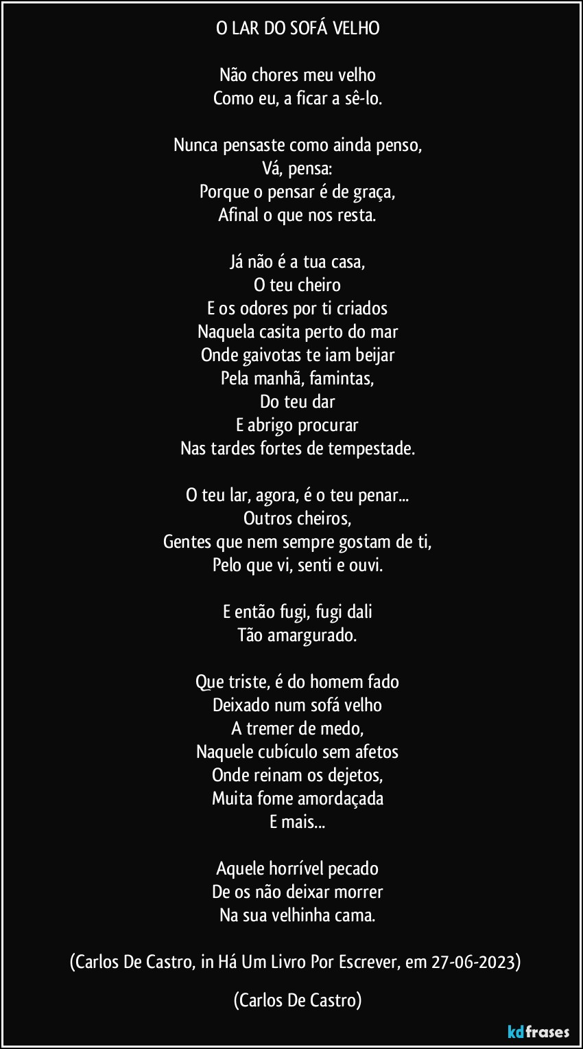 O LAR DO SOFÁ VELHO

Não chores meu velho
Como eu, a ficar a sê-lo.

Nunca pensaste como ainda penso,
Vá, pensa:
Porque o pensar é de graça,
Afinal o que nos resta.

Já não é a tua casa,
O teu cheiro
E os odores por ti criados
Naquela casita perto do mar
Onde gaivotas te iam beijar
Pela manhã, famintas,
Do teu dar
E abrigo procurar
Nas tardes fortes de tempestade.

O teu lar, agora, é o teu penar...
Outros cheiros,
Gentes que nem sempre gostam de ti,
Pelo que vi, senti e ouvi.

E então fugi, fugi dali
Tão amargurado.

Que triste, é do homem fado
Deixado num sofá velho
A tremer de medo,
Naquele cubículo sem afetos
Onde reinam os dejetos,
Muita fome amordaçada
E mais...

Aquele horrível pecado
De os não deixar morrer
Na sua velhinha cama.

(Carlos De Castro, in Há Um Livro Por Escrever, em 27-06-2023) (Carlos De Castro)