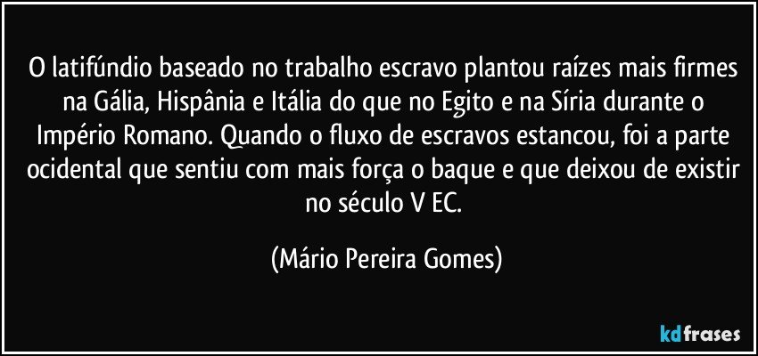 O latifúndio baseado no trabalho escravo plantou raízes mais firmes na Gália, Hispânia e Itália do que no Egito e na Síria durante o Império Romano. Quando o fluxo de escravos estancou, foi a parte ocidental que sentiu com mais força o baque e que deixou de existir no século V EC. (Mário Pereira Gomes)