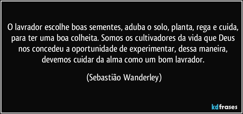 O lavrador escolhe boas sementes, aduba o solo, planta, rega e cuida, para ter uma boa colheita. Somos os cultivadores da vida que Deus nos concedeu a oportunidade de experimentar, dessa maneira, devemos cuidar da alma como um bom lavrador. (Sebastião Wanderley)
