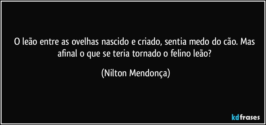 O leão entre as ovelhas nascido e criado, sentia medo do cão. Mas afinal o que se teria tornado o felino leão? (Nilton Mendonça)