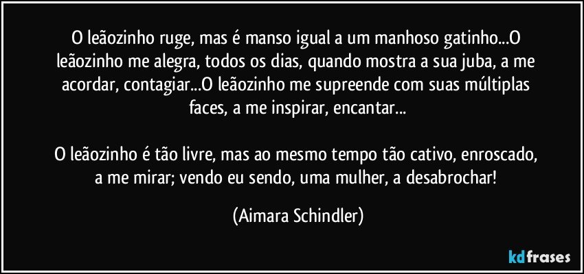 O leãozinho ruge, mas é manso igual a um manhoso gatinho...O leãozinho me alegra, todos os dias, quando mostra a sua juba, a me acordar, contagiar...O leãozinho me supreende com suas múltiplas faces, a me inspirar, encantar...

O leãozinho é tão livre, mas ao mesmo tempo tão cativo, enroscado, a me mirar;  vendo eu sendo, uma mulher, a desabrochar! (Aimara Schindler)