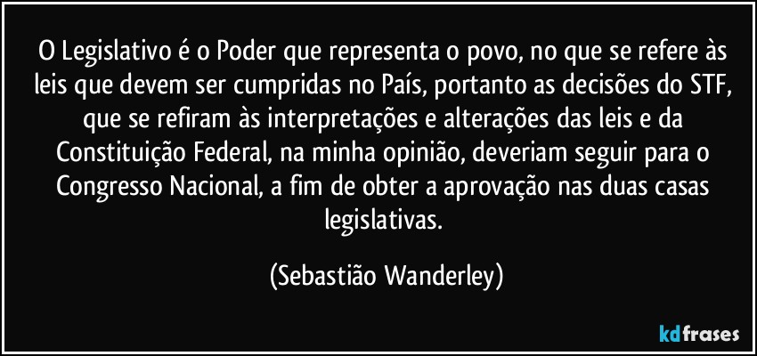 O Legislativo é o Poder que representa o povo, no que se refere às leis que devem ser cumpridas no País, portanto as decisões do STF, que se refiram às interpretações e alterações das leis e da Constituição Federal, na minha opinião, deveriam seguir para o Congresso Nacional, a fim de obter a aprovação nas duas casas legislativas. (Sebastião Wanderley)