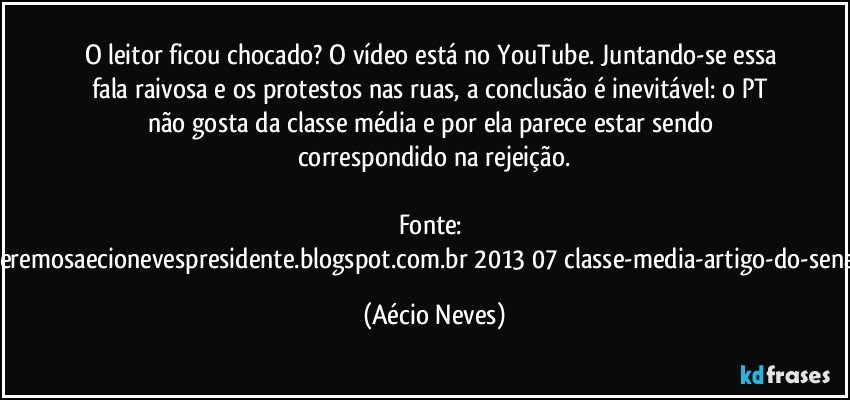 O leitor ficou chocado? O vídeo está no YouTube. Juntando-se essa fala raivosa e os protestos nas ruas, a conclusão é inevitável: o PT não gosta da classe média e por ela parece estar sendo correspondido na rejeição.

Fonte: http://www.queremosaecionevespresidente.blogspot.com.br/2013/07/classe-media-artigo-do-senador-aecio.html (Aécio Neves)