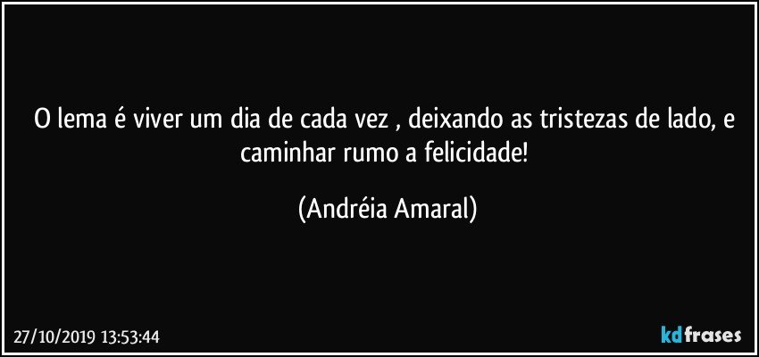 O lema é viver um dia de cada vez , deixando as tristezas de lado, e caminhar rumo a felicidade! (Andréia Amaral)