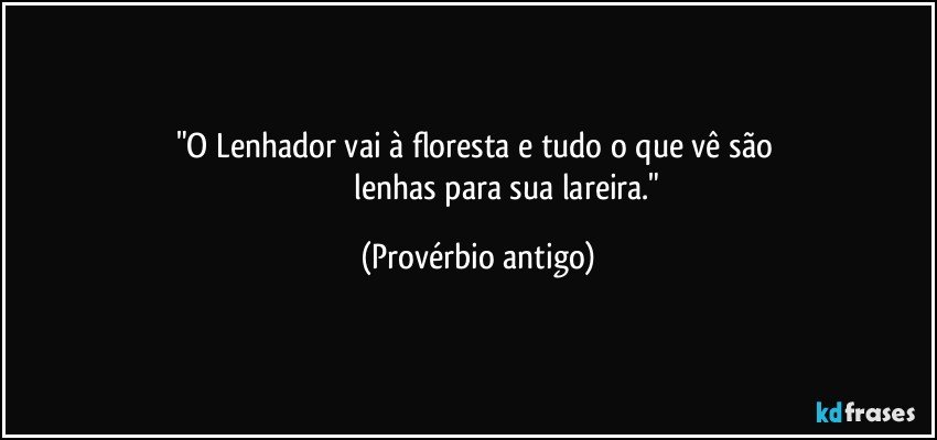 "O Lenhador vai à floresta e tudo o que vê são 
                                lenhas para sua lareira." (Provérbio antigo)