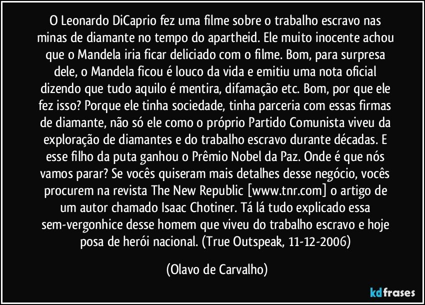 O Leonardo DiCaprio fez uma filme sobre o trabalho escravo nas minas de diamante no tempo do apartheid. Ele muito inocente achou que o Mandela iria ficar deliciado com o filme. Bom, para surpresa dele, o Mandela ficou é louco da vida e emitiu uma nota oficial dizendo que tudo aquilo é mentira, difamação etc. Bom, por que ele fez isso? Porque ele tinha sociedade, tinha parceria com essas firmas de diamante, não só ele como o próprio Partido Comunista viveu da exploração de diamantes e do trabalho escravo durante décadas. E esse filho da puta ganhou o Prêmio Nobel da Paz. Onde é que nós vamos parar? Se vocês quiseram mais detalhes desse negócio, vocês procurem na revista The New Republic [www.tnr.com] o artigo de um autor chamado Isaac Chotiner. Tá lá tudo explicado essa sem-vergonhice desse homem que viveu do trabalho escravo e hoje posa de herói nacional. (True Outspeak, 11-12-2006) (Olavo de Carvalho)