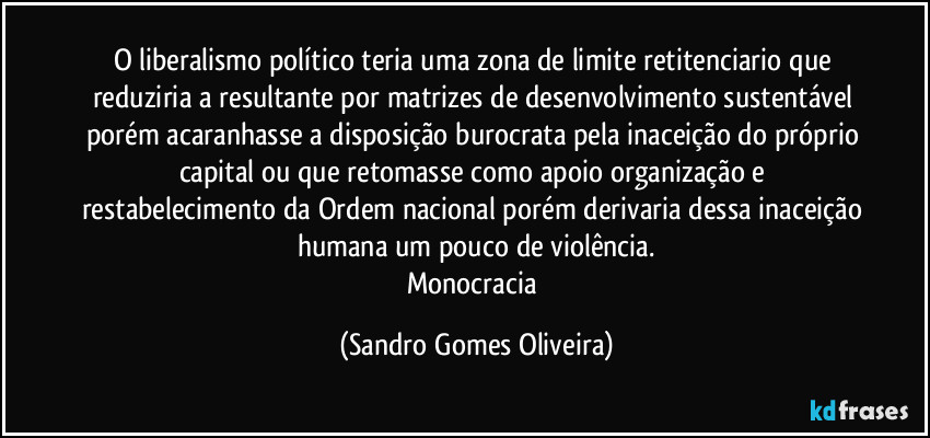 O liberalismo político teria uma zona de limite retitenciario que reduziria a resultante por matrizes de desenvolvimento sustentável porém acaranhasse a disposição burocrata pela inaceição do próprio capital ou que retomasse como apoio organização e restabelecimento da Ordem nacional porém derivaria dessa inaceição humana um pouco de violência.
Monocracia (Sandro Gomes Oliveira)