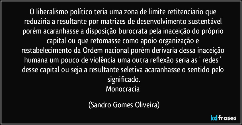 O liberalismo político teria uma zona de limite retitenciario que reduziria a resultante por matrizes de desenvolvimento sustentável porém acaranhasse a disposição burocrata pela inaceição do próprio capital ou que retomasse como apoio organização e restabelecimento da Ordem nacional porém derivaria dessa inaceição humana um pouco de violência uma outra reflexão seria as ' redes ' desse capital ou seja a resultante seletiva acaranhasse o sentido pelo significado.
Monocracia (Sandro Gomes Oliveira)