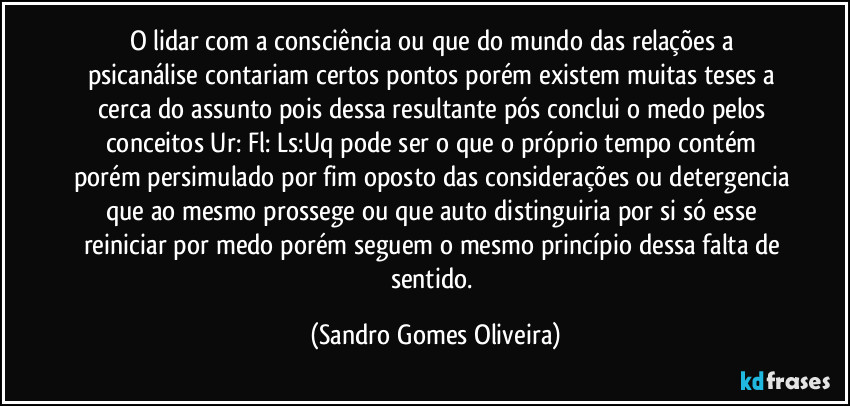 O lidar com a consciência ou que do mundo das relações a psicanálise contariam certos pontos porém existem muitas teses a cerca do assunto pois dessa resultante pós conclui o medo pelos conceitos Ur: Fl: Ls:Uq pode ser o que o próprio tempo contém porém persimulado por fim oposto das considerações ou detergencia que ao mesmo prossege ou que auto distinguiria por si só esse reiniciar por medo porém seguem o mesmo princípio dessa falta de sentido. (Sandro Gomes Oliveira)