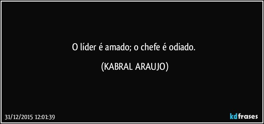 O líder é amado; o chefe é odiado. (KABRAL ARAUJO)