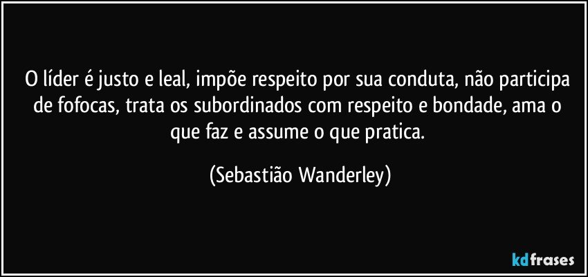 O líder é justo e leal, impõe respeito por sua conduta, não participa de fofocas, trata os subordinados com respeito e bondade, ama o que faz e assume o que pratica. (Sebastião Wanderley)