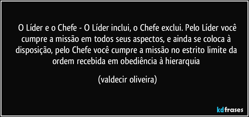 ⁠O Líder e o Chefe - O Líder inclui, o Chefe exclui. Pelo Líder você cumpre a missão em todos seus aspectos, e ainda se coloca à disposição, pelo Chefe você cumpre a missão no estrito limite da ordem recebida em obediência à hierarquia (valdecir oliveira)