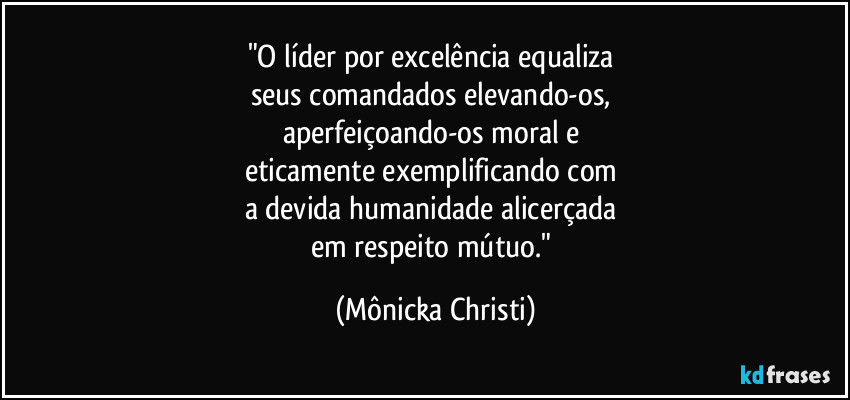 "O líder por excelência equaliza 
seus comandados elevando-os, 
aperfeiçoando-os moral e 
eticamente exemplificando com 
a devida humanidade alicerçada 
em respeito mútuo." (Mônicka Christi)