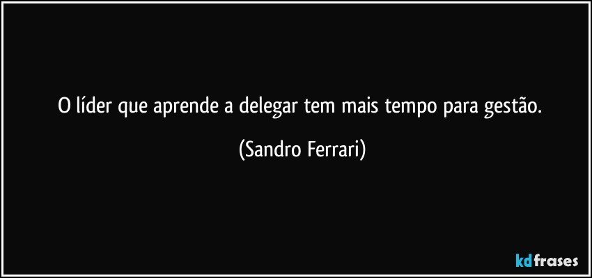 O líder que aprende a delegar tem mais tempo para gestão. (Sandro Ferrari)