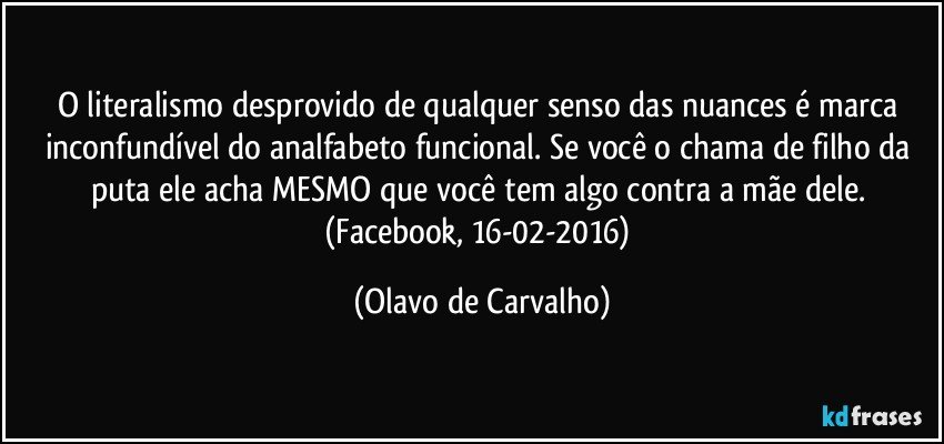 O literalismo desprovido de qualquer senso das nuances é marca inconfundível do analfabeto funcional. Se você o chama de filho da puta ele acha MESMO que você tem algo contra a mãe dele. (Facebook, 16-02-2016) (Olavo de Carvalho)