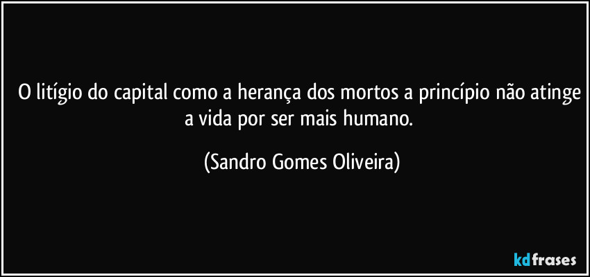 O litígio do capital como a herança dos mortos a princípio não atinge a vida por ser mais humano. (Sandro Gomes Oliveira)