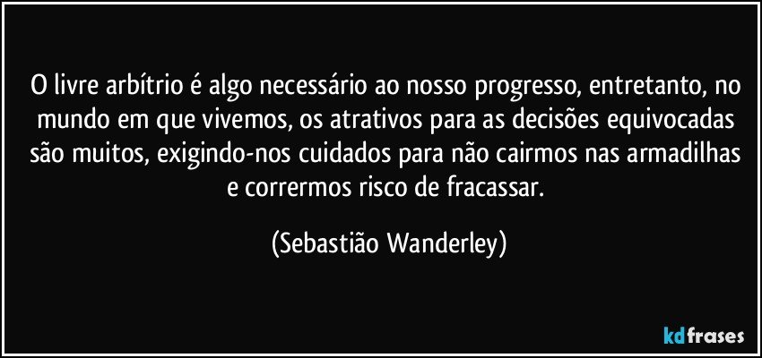 O livre arbítrio é algo necessário ao nosso progresso, entretanto, no mundo em que vivemos, os atrativos para as decisões equivocadas são muitos, exigindo-nos cuidados para não cairmos nas armadilhas e corrermos risco de fracassar. (Sebastião Wanderley)