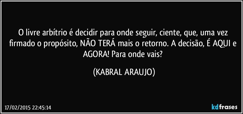 O livre arbítrio é decidir para onde seguir, ciente, que, uma vez firmado o propósito, NÃO TERÁ mais o retorno. A decisão, É AQUI e AGORA! Para onde vais? (KABRAL ARAUJO)