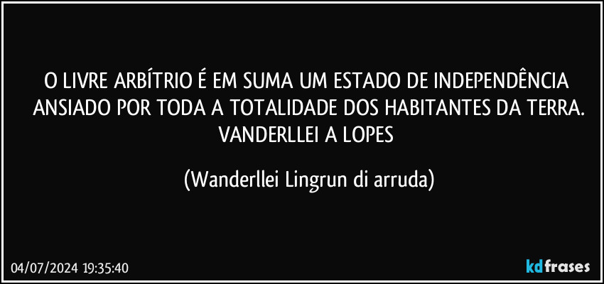 O LIVRE ARBÍTRIO É EM SUMA UM ESTADO DE INDEPENDÊNCIA ANSIADO POR TODA A TOTALIDADE DOS HABITANTES DA TERRA.
VANDERLLEI A LOPES (Wanderllei Lingrun di arruda)