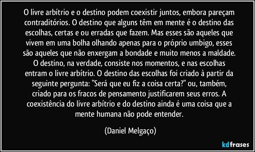 O livre arbítrio e o destino podem coexistir juntos, embora pareçam contraditórios. O destino que alguns têm em mente é o destino das escolhas, certas e/ou erradas que fazem. Mas esses são aqueles que vivem em uma bolha olhando apenas para o próprio umbigo, esses são aqueles que não enxergam a bondade e muito menos a maldade. O destino, na verdade, consiste nos momentos, e nas escolhas entram o livre arbítrio. O destino das escolhas foi criado à partir da seguinte pergunta: "Será que eu fiz a coisa certa?" ou, também, criado para os fracos de pensamento justificarem seus erros. A coexistência do livre arbítrio e do destino ainda é uma coisa que a mente humana não pode entender. (Daniel Melgaço)