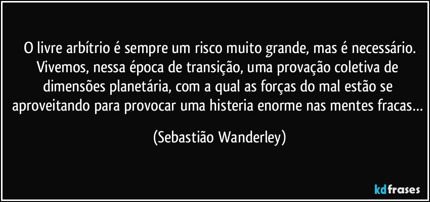 O livre arbítrio é sempre um risco muito grande, mas é necessário.
Vivemos, nessa época de transição, uma provação coletiva de dimensões planetária, com a qual as forças do mal estão se aproveitando para provocar uma histeria enorme nas mentes fracas… (Sebastião Wanderley)