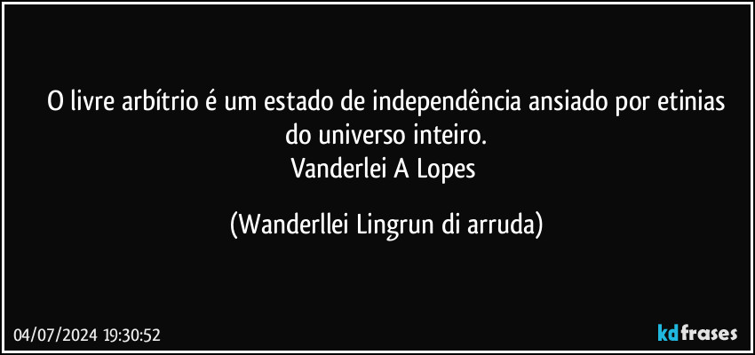 O livre arbítrio é um estado de independência ansiado por etinias
do universo inteiro.
Vanderlei A Lopes (Wanderllei Lingrun di arruda)