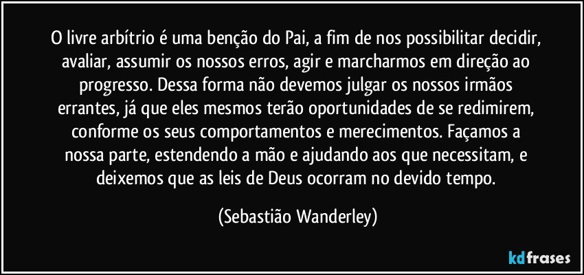 O livre arbítrio é uma benção do Pai, a fim de nos possibilitar decidir, avaliar, assumir os nossos erros, agir e marcharmos em direção ao progresso. Dessa forma não devemos julgar os nossos irmãos errantes, já que eles mesmos terão oportunidades de se redimirem, conforme os seus comportamentos e merecimentos. Façamos a nossa parte, estendendo a mão e ajudando aos que necessitam, e deixemos que as leis de Deus ocorram no devido tempo. (Sebastião Wanderley)