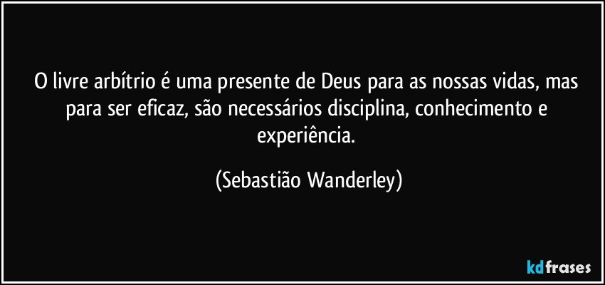 O livre arbítrio é uma presente de Deus para as nossas vidas, mas para ser eficaz, são necessários disciplina, conhecimento e experiência. (Sebastião Wanderley)