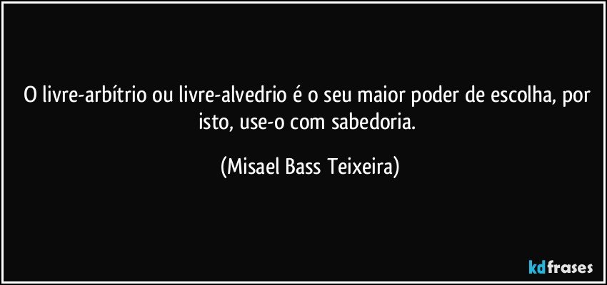 O livre-arbítrio ou livre-alvedrio é o seu maior poder de escolha, por isto, use-o com sabedoria. (Misael Bass Teixeira)