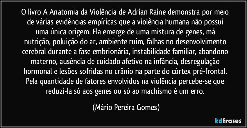 O livro A Anatomia da Violência de Adrian Raine demonstra por meio de várias evidências empíricas que a violência humana não possui uma única origem. Ela emerge de uma mistura de genes, má nutrição, poluição do ar, ambiente ruim, falhas no desenvolvimento cerebral durante a fase embrionária, instabilidade familiar, abandono materno, ausência de cuidado afetivo na infância, desregulação hormonal e lesões sofridas no crânio na parte do córtex pré-frontal. Pela quantidade de fatores envolvidos na violência percebe-se que reduzi-la só aos genes ou só ao machismo é um erro. (Mário Pereira Gomes)