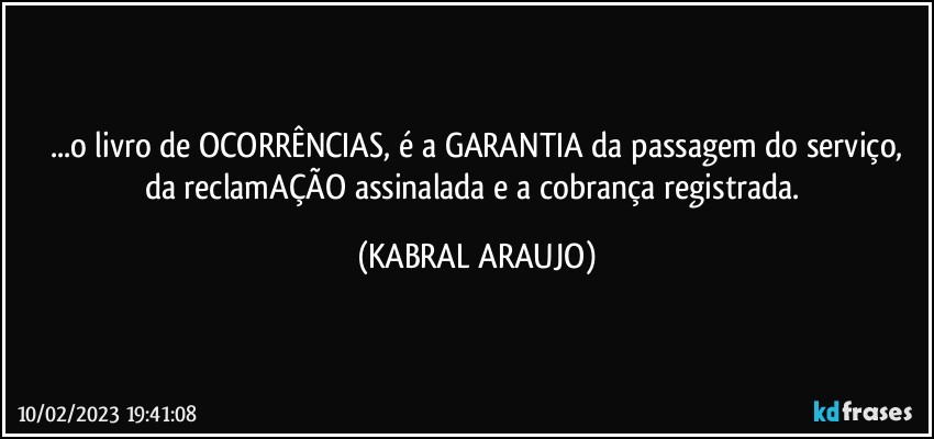 ...o livro de OCORRÊNCIAS, é a GARANTIA da passagem do serviço,
da reclamAÇÃO assinalada e a cobrança registrada. (KABRAL ARAUJO)