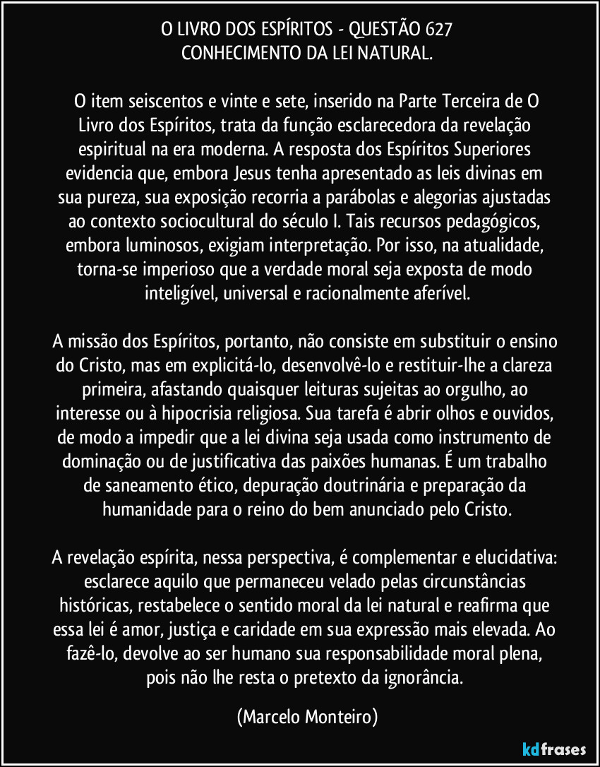 O LIVRO DOS ESPÍRITOS - QUESTÃO 627
CONHECIMENTO DA LEI NATURAL.

    O item seiscentos e vinte e sete, inserido na Parte Terceira de O Livro dos Espíritos, trata da função esclarecedora da revelação espiritual na era moderna. A resposta dos Espíritos Superiores evidencia que, embora Jesus tenha apresentado as leis divinas em sua pureza, sua exposição recorria a parábolas e alegorias ajustadas ao contexto sociocultural do século I. Tais recursos pedagógicos, embora luminosos, exigiam interpretação. Por isso, na atualidade, torna-se imperioso que a verdade moral seja exposta de modo inteligível, universal e racionalmente aferível.

A missão dos Espíritos, portanto, não consiste em substituir o ensino do Cristo, mas em explicitá-lo, desenvolvê-lo e restituir-lhe a clareza primeira, afastando quaisquer leituras sujeitas ao orgulho, ao interesse ou à hipocrisia religiosa. Sua tarefa é abrir olhos e ouvidos, de modo a impedir que a lei divina seja usada como instrumento de dominação ou de justificativa das paixões humanas. É um trabalho de saneamento ético, depuração doutrinária e preparação da humanidade para o reino do bem anunciado pelo Cristo.

A revelação espírita, nessa perspectiva, é complementar e elucidativa: esclarece aquilo que permaneceu velado pelas circunstâncias históricas, restabelece o sentido moral da lei natural e reafirma que essa lei é amor, justiça e caridade em sua expressão mais elevada. Ao fazê-lo, devolve ao ser humano sua responsabilidade moral plena, pois não lhe resta o pretexto da ignorância. (Marcelo Monteiro)