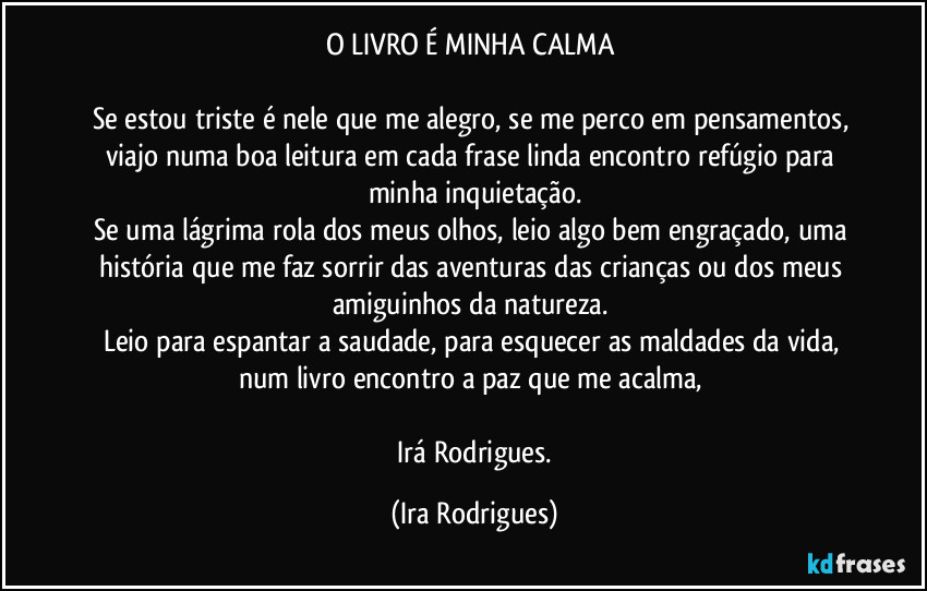 O LIVRO É MINHA CALMA 

Se estou triste é nele que me alegro, se me perco em pensamentos, viajo numa boa leitura em cada frase linda encontro refúgio para minha inquietação.
Se uma lágrima rola dos meus olhos, leio algo bem engraçado, uma história que me faz sorrir das aventuras das crianças ou dos meus amiguinhos da natureza. 
Leio para espantar a saudade, para esquecer as maldades da vida, num livro encontro a paz que me acalma, 

  Irá Rodrigues. (Ira Rodrigues)